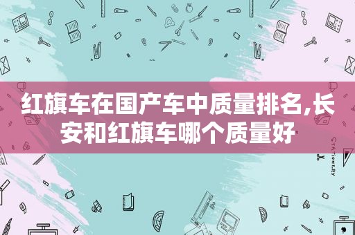 红旗车在国产车中质量排名,长安和红旗车哪个质量好