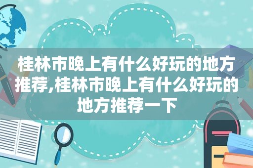 桂林市晚上有什么好玩的地方推荐,桂林市晚上有什么好玩的地方推荐一下