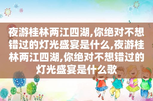 夜游桂林两江四湖,你绝对不想错过的灯光盛宴是什么,夜游桂林两江四湖,你绝对不想错过的灯光盛宴是什么歌