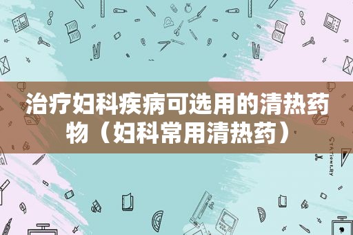 治疗妇科疾病可选用的清热药物（妇科常用清热药）