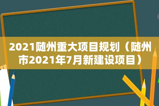 2021随州重大项目规划（随州市2021年7月新建设项目）