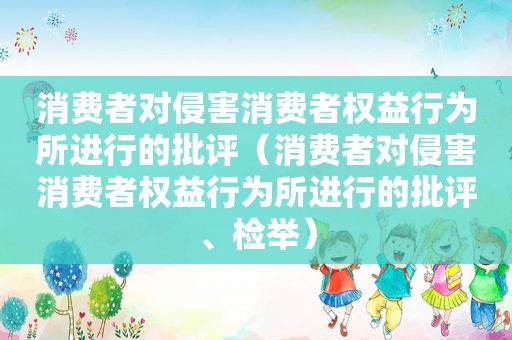 消费者对侵害消费者权益行为所进行的批评（消费者对侵害消费者权益行为所进行的批评、检举）