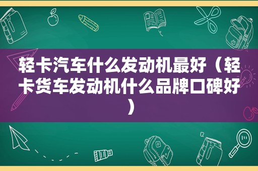 轻卡汽车什么发动机最好（轻卡货车发动机什么品牌口碑好）