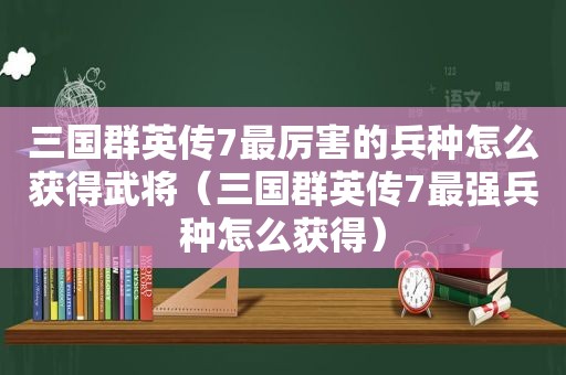 三国群英传7最厉害的兵种怎么获得武将（三国群英传7最强兵种怎么获得）