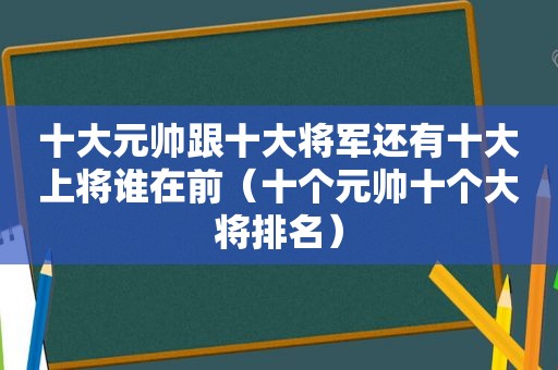 十大元帅跟十大将军还有十大上将谁在前（十个元帅十个大将排名）