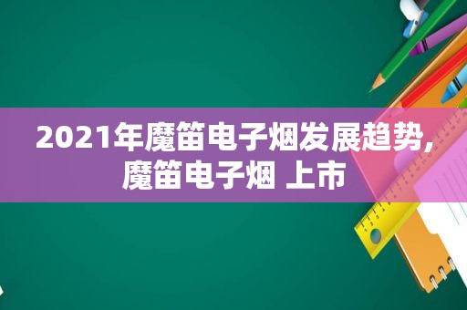 2021年魔笛电子烟发展趋势,魔笛电子烟 上市