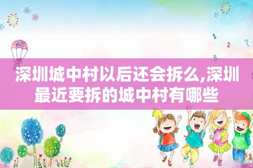 深圳城中村以后还会拆么,深圳最近要拆的城中村有哪些