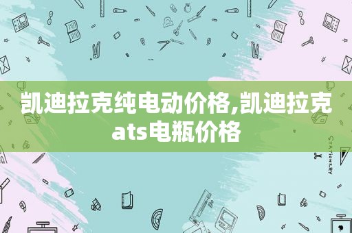 凯迪拉克纯电动价格,凯迪拉克ats电瓶价格