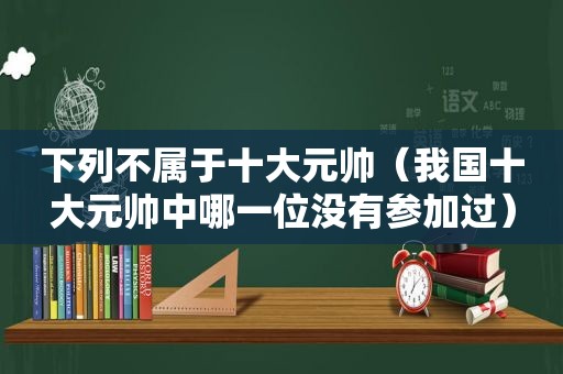 下列不属于十大元帅（我国十大元帅中哪一位没有参加过）