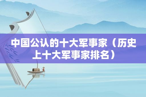 中国公认的十大军事家（历史上十大军事家排名）