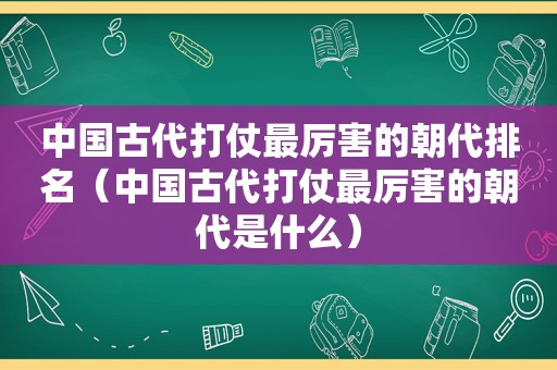 中国古代打仗最厉害的朝代排名（中国古代打仗最厉害的朝代是什么）