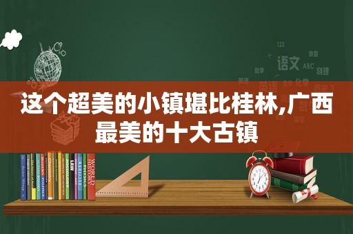 这个超美的小镇堪比桂林,广西最美的十大古镇