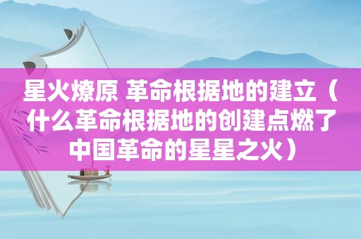 星火燎原 革命根据地的建立（什么革命根据地的创建点燃了中国革命的星星之火）