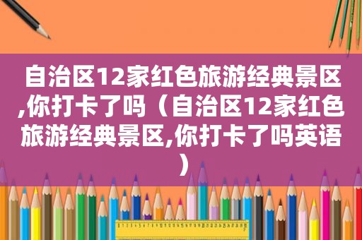 自治区12家红色旅游经典景区,你打卡了吗（自治区12家红色旅游经典景区,你打卡了吗英语）