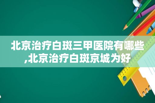 北京治疗白斑三甲医院有哪些,北京治疗白斑京城为好