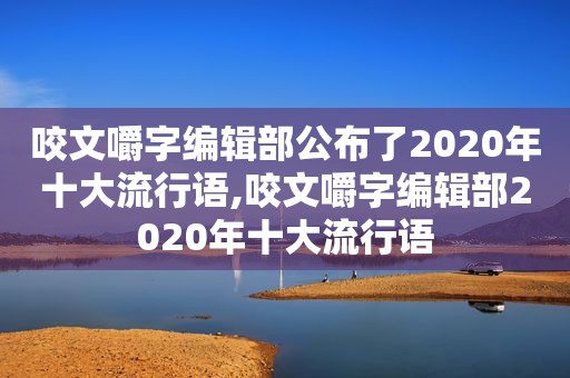 咬文嚼字编辑部公布了2020年十大流行语,咬文嚼字编辑部2020年十大流行语