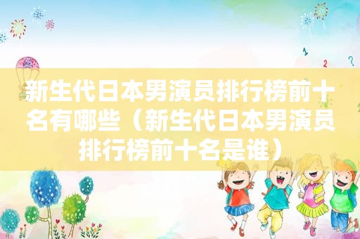 新生代日本男演员排行榜前十名有哪些（新生代日本男演员排行榜前十名是谁）