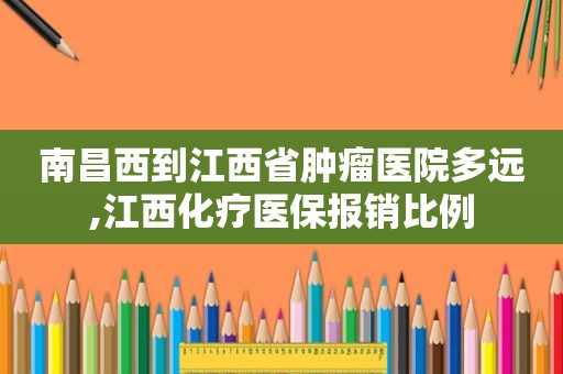 南昌西到江西省肿瘤医院多远,江西化疗医保报销比例