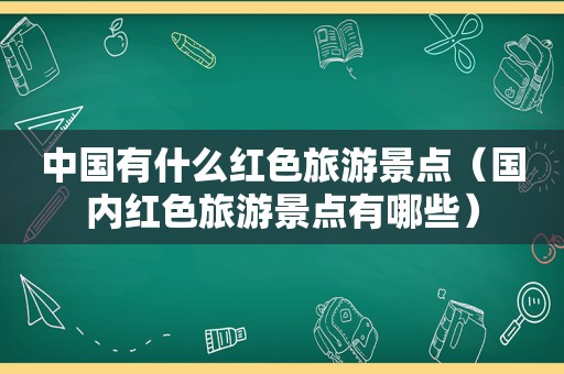 中国有什么红色旅游景点（国内红色旅游景点有哪些）