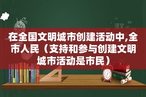 在全国文明城市创建活动中,全市人民（支持和参与创建文明城市活动是市民）