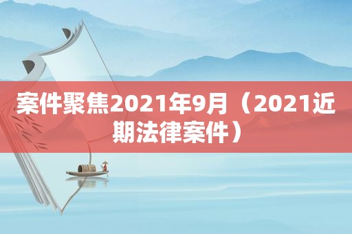 案件聚焦2021年9月（2021近期法律案件）