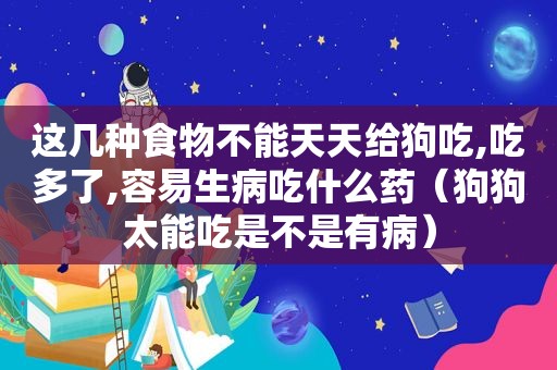 这几种食物不能天天给狗吃,吃多了,容易生病吃什么药（狗狗太能吃是不是有病）