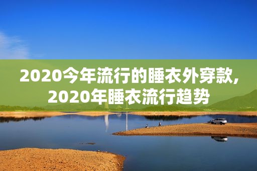 2020今年流行的睡衣外穿款,2020年睡衣流行趋势