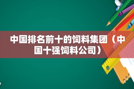 中国排名前十的饲料集团（中国十强饲料公司）