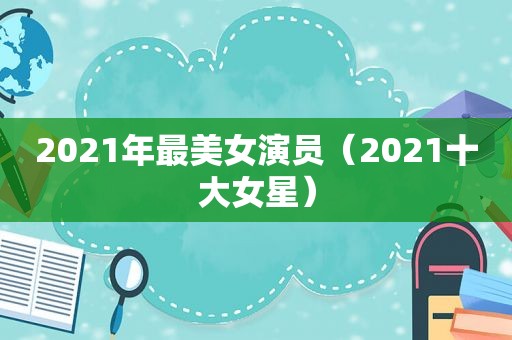 2021年最美女演员（2021十大女星）