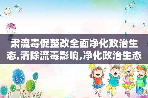 肃流毒促整改全面净化政治生态,清除流毒影响,净化政治生态