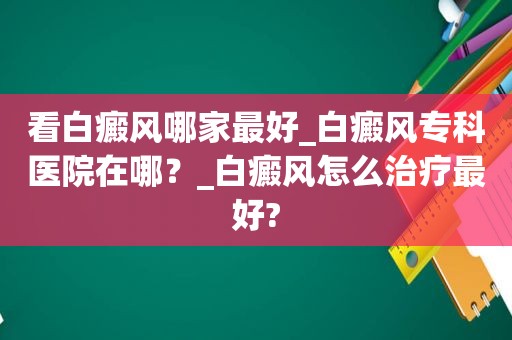 看白癜风哪家最好_白癜风专科医院在哪？_白癜风怎么治疗最好?