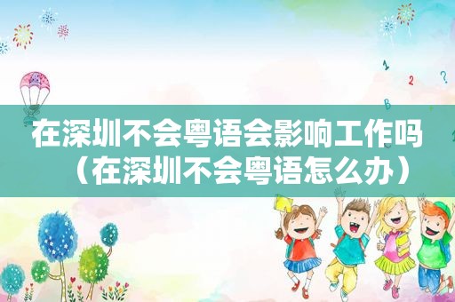 在深圳不会粤语会影响工作吗（在深圳不会粤语怎么办）