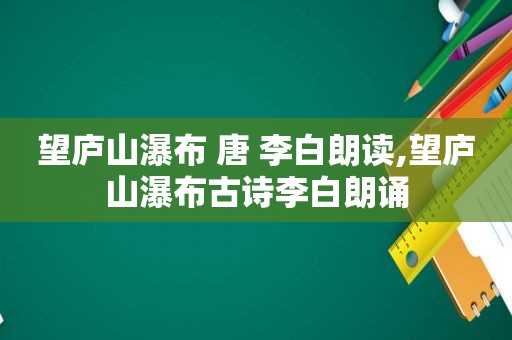 望庐山瀑布 唐 李白朗读,望庐山瀑布古诗李白朗诵