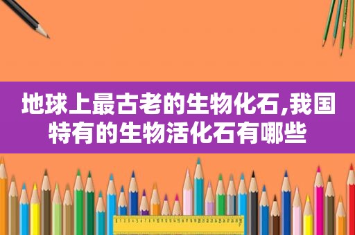 地球上最古老的生物化石,我国特有的生物活化石有哪些