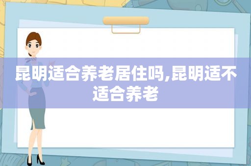 昆明适合养老居住吗,昆明适不适合养老