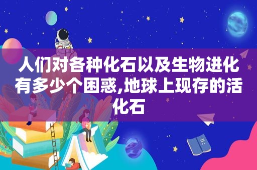 人们对各种化石以及生物进化有多少个困惑,地球上现存的活化石