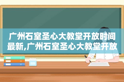 广州石室圣心大教堂开放时间最新,广州石室圣心大教堂开放时间最新消息