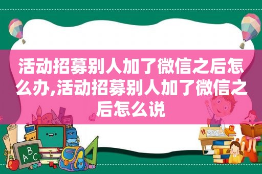 活动招募别人加了微信之后怎么办,活动招募别人加了微信之后怎么说