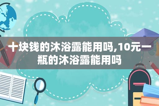 十块钱的沐浴露能用吗,10元一瓶的沐浴露能用吗