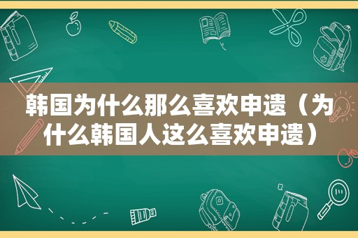 韩国为什么那么喜欢申遗（为什么韩国人这么喜欢申遗）