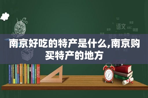 南京好吃的特产是什么,南京购买特产的地方