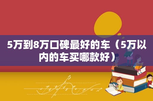 5万到8万口碑最好的车（5万以内的车买哪款好）