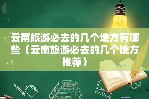 云南旅游必去的几个地方有哪些（云南旅游必去的几个地方推荐）