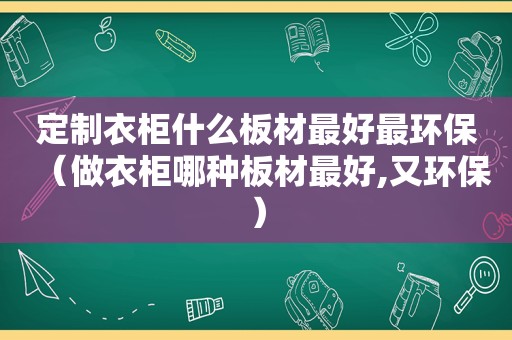 定制衣柜什么板材最好最环保（做衣柜哪种板材最好,又环保）