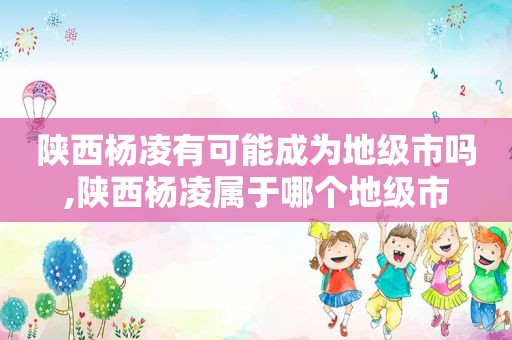 陕西杨凌有可能成为地级市吗,陕西杨凌属于哪个地级市