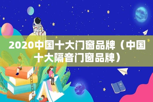 2020中国十大门窗品牌（中国十大隔音门窗品牌）