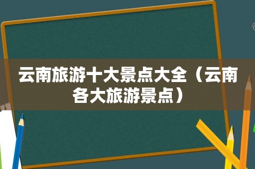 云南旅游十大景点大全（云南各大旅游景点）