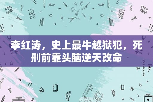 李红涛，史上最牛越狱犯，死刑前靠头脑逆天改命