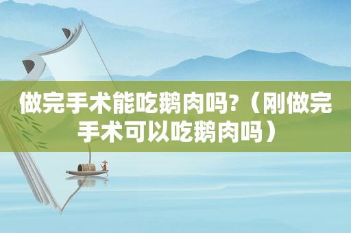 做完手术能吃鹅肉吗?（刚做完手术可以吃鹅肉吗）