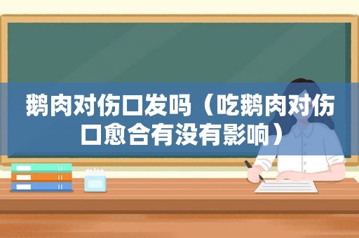 鹅肉对伤口发吗（吃鹅肉对伤口愈合有没有影响）